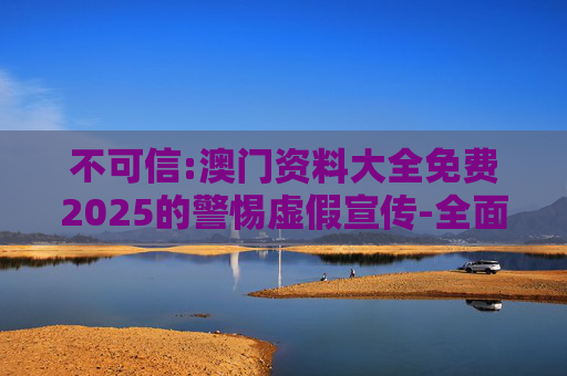 不可信:澳门资料大全免费2025的警惕虚假宣传-全面释义