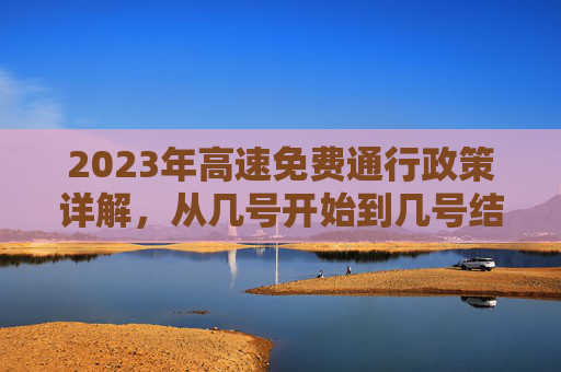 2023年高速免费通行政策详解，从几号开始到几号结束？今年高速免费从几号开始到几号结束