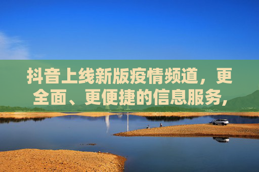 抖音上线新版疫情频道，更全面、更便捷的信息服务,抖音上线新版疫情频道
