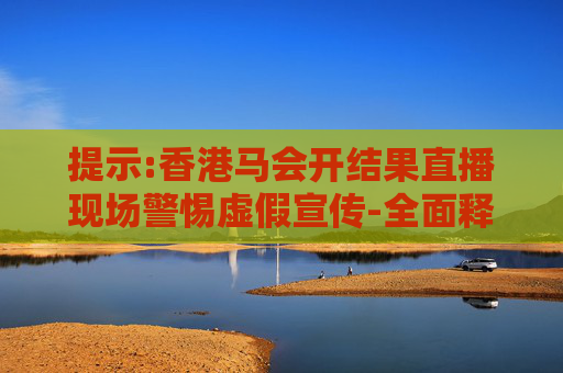 提示:香港马会开结果直播现场警惕虚假宣传-全面释义、解释与落实