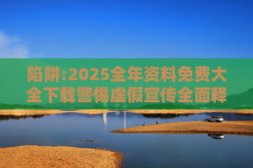 陷阱:2025全年资料免费大全下载警惕虚假宣传全面释义
