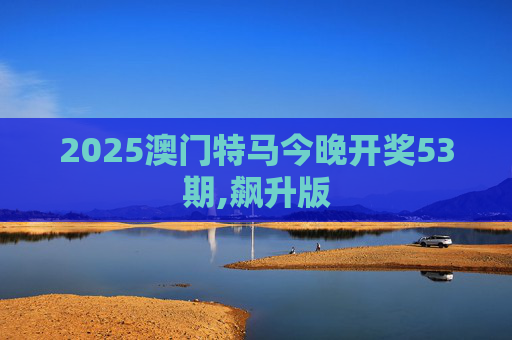 2025澳门特马今晚开奖53期,飙升版