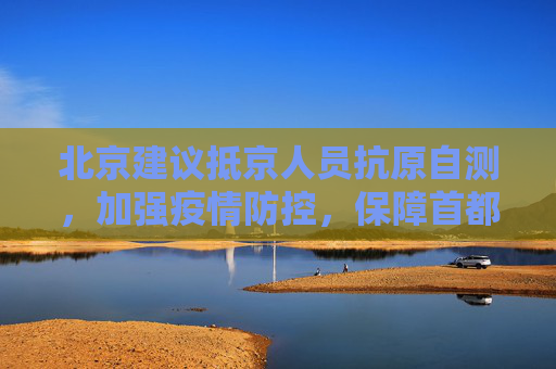 北京建议抵京人员抗原自测，加强疫情防控，保障首都安全,北京建议抵京人员抗原自测