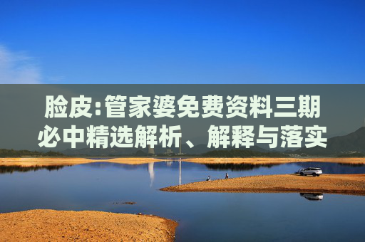 脸皮:管家婆免费资料三期必中精选解析、解释与落实
