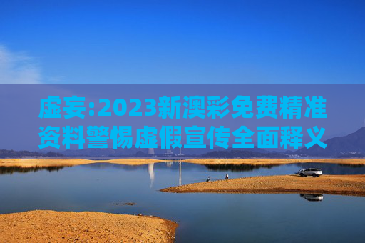 虚妄:2023新澳彩免费精准资料警惕虚假宣传全面释义