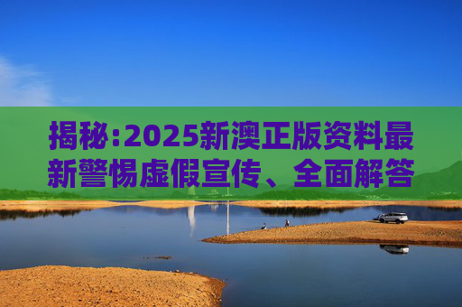 揭秘:2025新澳正版资料最新警惕虚假宣传、全面解答与解释