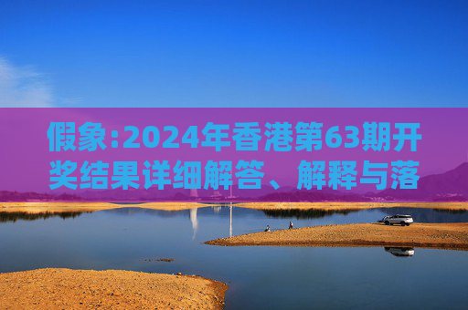 假象:2024年香港第63期开奖结果详细解答、解释与落实