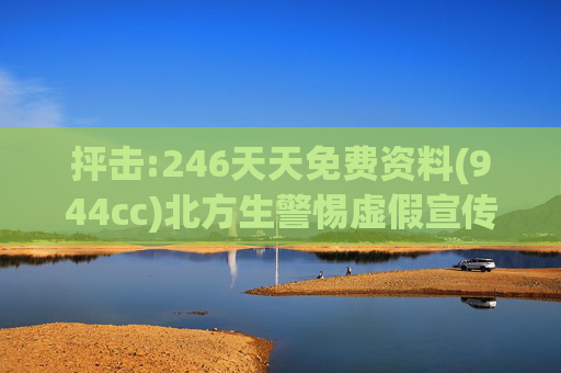抨击:246天天免费资料(944cc)北方生警惕虚假宣传、全面解答与解释