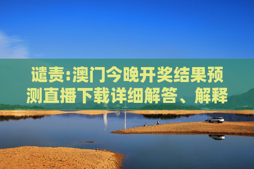 谴责:澳门今晚开奖结果预测直播下载详细解答、解释与落实