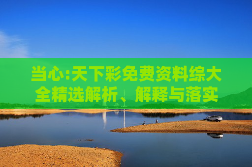 当心:天下彩免费资料综大全精选解析、解释与落实