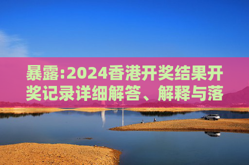 暴露:2024香港开奖结果开奖记录详细解答、解释与落实