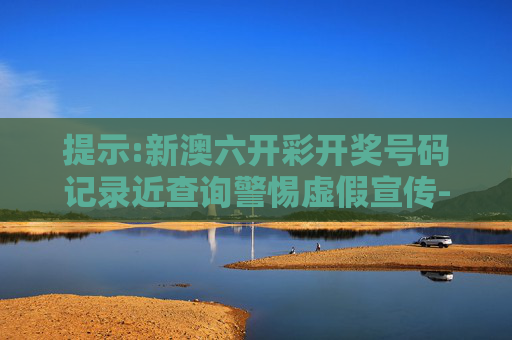 提示:新澳六开彩开奖号码记录近查询警惕虚假宣传-全面释义、解释与落实