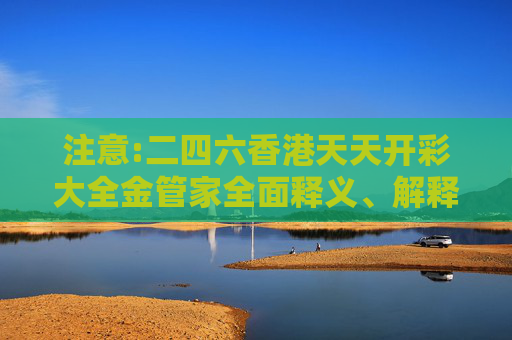 注意:二四六香港天天开彩大全金管家全面释义、解释与落实