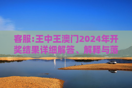 客服:王中王澳门2024年开奖结果详细解答、解释与落实
