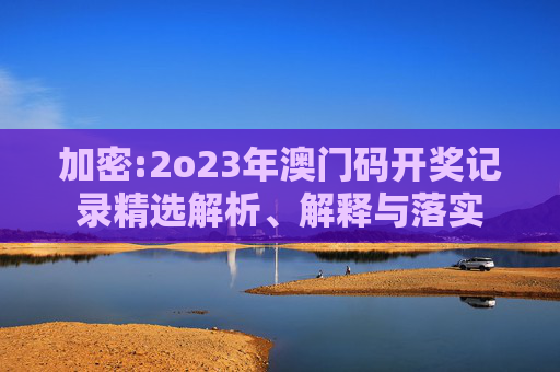 加密:2o23年澳门码开奖记录精选解析、解释与落实
