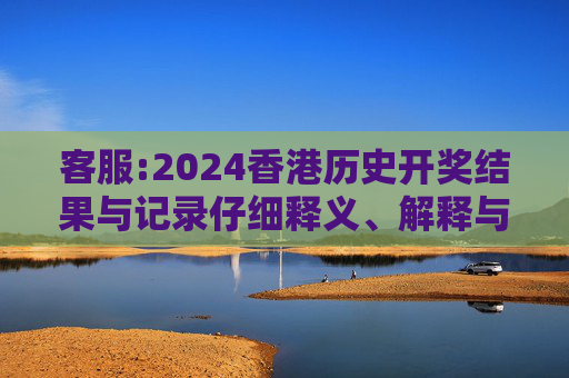 客服:2024香港历史开奖结果与记录仔细释义、解释与落实
