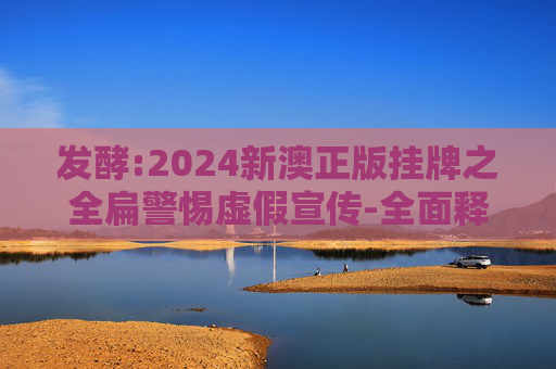 发酵:2024新澳正版挂牌之全扁警惕虚假宣传-全面释义、解释与落实
