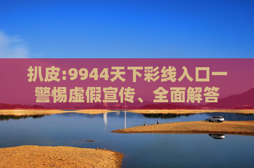 扒皮:9944天下彩线入口一警惕虚假宣传、全面解答