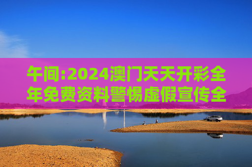 午间:2024澳门天天开彩全年免费资料警惕虚假宣传全面释义