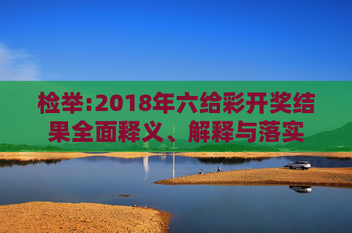 检举:2018年六给彩开奖结果全面释义、解释与落实
