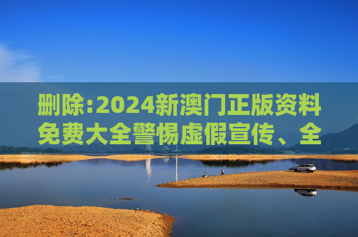 删除:2024新澳门正版资料免费大全警惕虚假宣传、全面解答