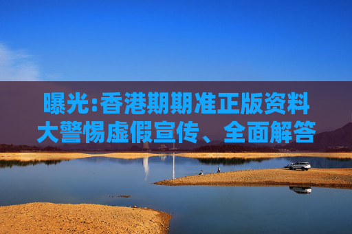 曝光:香港期期准正版资料大警惕虚假宣传、全面解答与解释