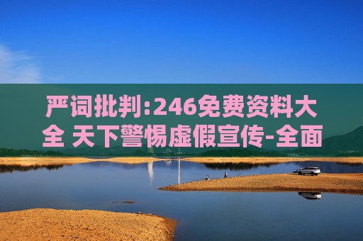 严词批判:246免费资料大全 天下警惕虚假宣传-全面释义