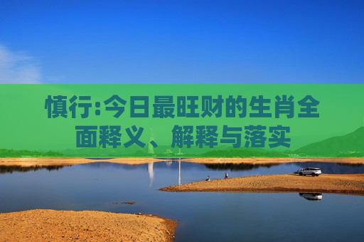 慎行:今日最旺财的生肖全面释义、解释与落实
