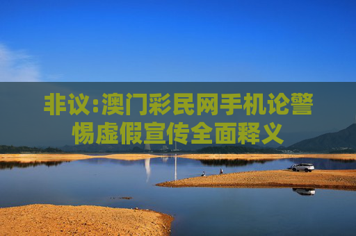 非议:澳门彩民网手机论警惕虚假宣传全面释义