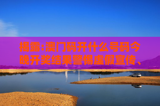 揭露:澳门码开什么号码今晚开奖结果警惕虚假宣传、全面解答与解释