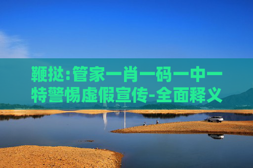 鞭挞:管家一肖一码一中一特警惕虚假宣传-全面释义、解释与落实