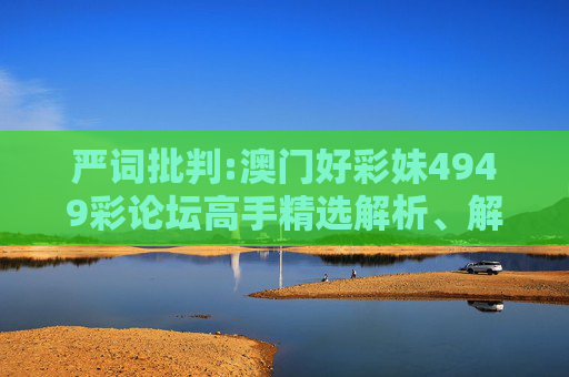严词批判:澳门好彩妹4949彩论坛高手精选解析、解释与落实