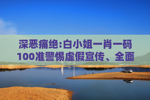 深恶痛绝:白小姐一肖一码100准警惕虚假宣传、全面解答与解释
