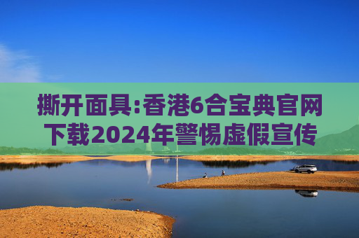 撕开面具:香港6合宝典官网下载2024年警惕虚假宣传-全面释义、解释与落实