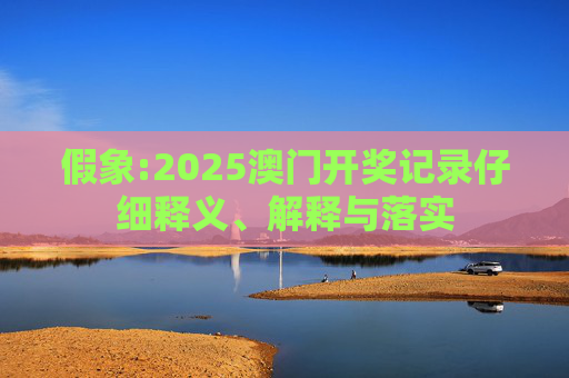 假象:2025澳门开奖记录仔细释义、解释与落实