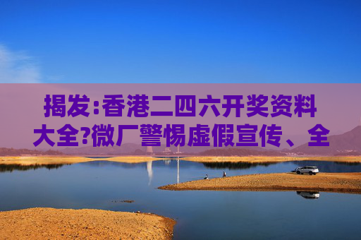 揭发:香港二四六开奖资料大全?微厂警惕虚假宣传、全面解答与解释