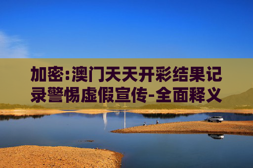 加密:澳门天天开彩结果记录警惕虚假宣传-全面释义、解释与落实