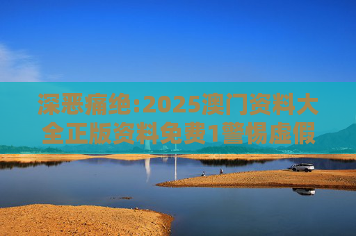 深恶痛绝:2025澳门资料大全正版资料免费1警惕虚假宣传、全面解答