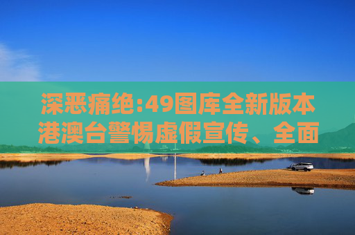 深恶痛绝:49图库全新版本港澳台警惕虚假宣传、全面解答与解释