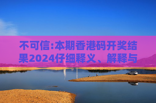 不可信:本期香港码开奖结果2024仔细释义、解释与落实