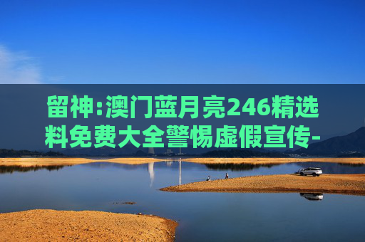 留神:澳门蓝月亮246精选料免费大全警惕虚假宣传-全面释义