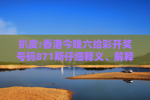 扒皮:香港今晚六给彩开奖号码871斯仔细释义、解释与落实