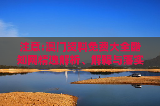注意:澳门资料免费大全酷知网精选解析、解释与落实