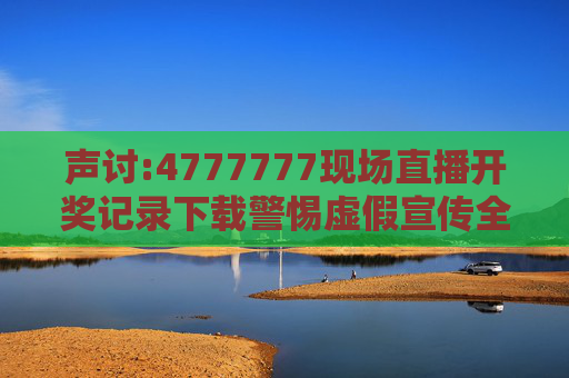 声讨:4777777现场直播开奖记录下载警惕虚假宣传全面释义