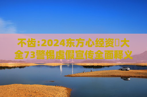 不齿:2024东方心经资枓大全73警惕虚假宣传全面释义