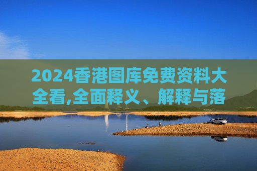 2024香港图库免费资料大全看,全面释义、解释与落实与警惕虚假宣传