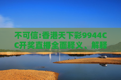 不可信:香港天下彩9944CC开奖直播全面释义、解释与落实