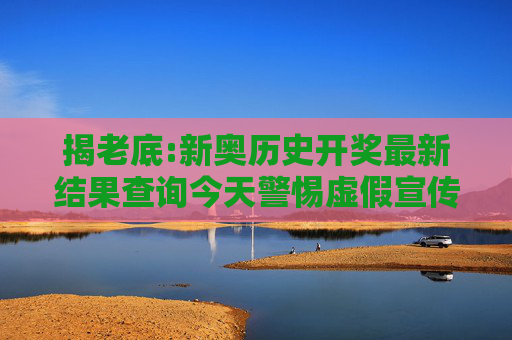 揭老底:新奥历史开奖最新结果查询今天警惕虚假宣传-全面释义