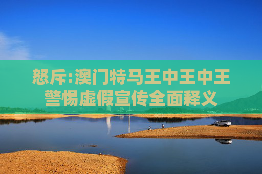 怒斥:澳门特马王中王中王警惕虚假宣传全面释义