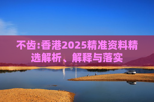 不齿:香港2025精准资料精选解析、解释与落实